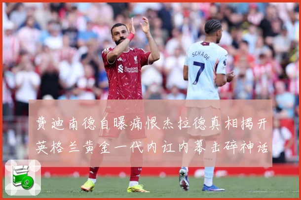 费迪南德自曝痛恨杰拉德真相揭开英格兰黄金一代内讧内幕击碎神话战术观察-深度解析