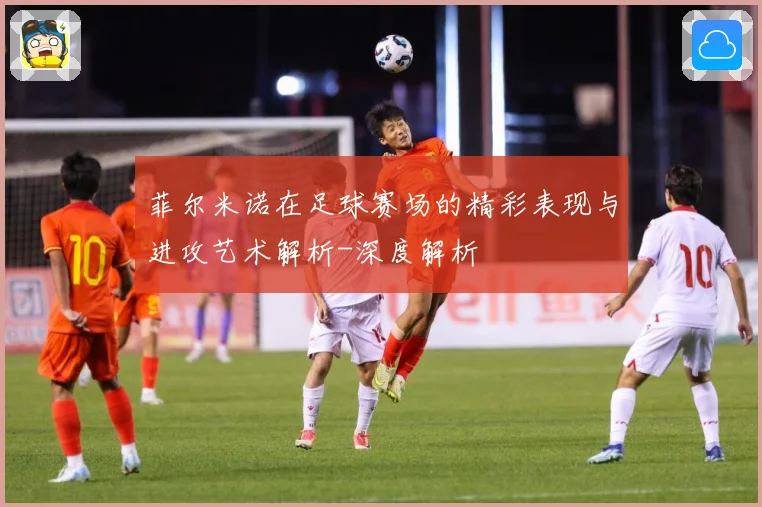 菲尔米诺在足球赛场的精彩表现与进攻艺术解析-深度解析