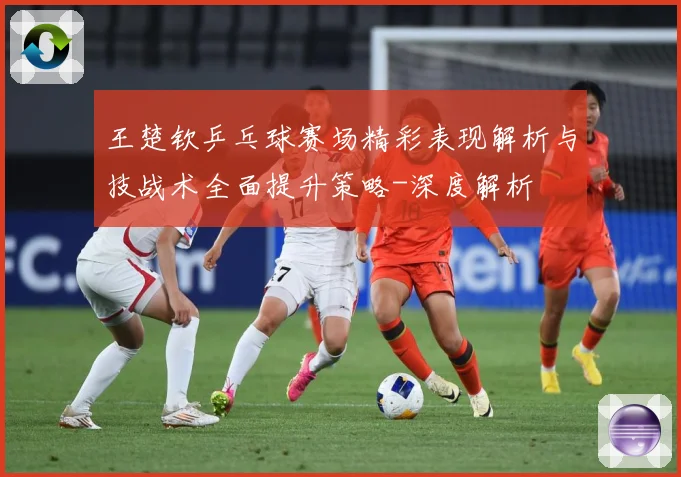 王楚钦乒乓球赛场精彩表现解析与技战术全面提升策略-深度解析